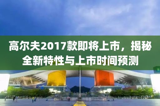 高尔夫2017款即将上市，揭秘全新特性与上市时间预测