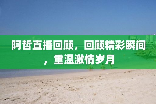 阿哲直播回顾，回顾精彩瞬间，重温激情岁月