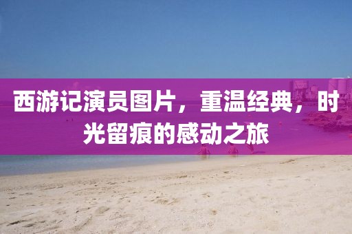 西游记演员图片，重温经典，时光留痕的感动之旅