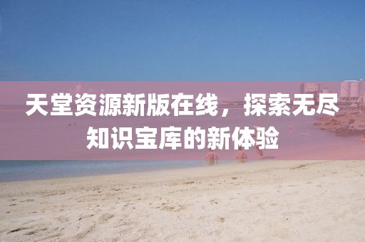 天堂资源新版在线，探索无尽知识宝库的新体验