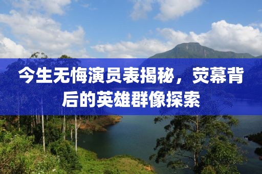 今生无悔演员表揭秘，荧幕背后的英雄群像探索