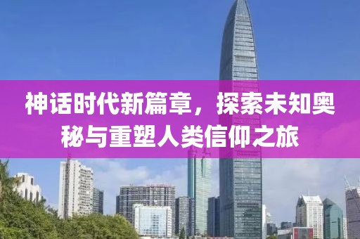 神话时代新篇章，探索未知奥秘与重塑人类信仰之旅