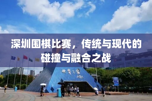 深圳围棋比赛，传统与现代的碰撞与融合之战