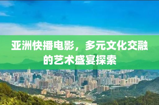 亚洲快播电影，多元文化交融的艺术盛宴探索