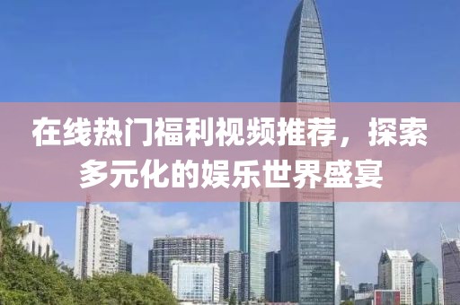 在线热门福利视频推荐，探索多元化的娱乐世界盛宴
