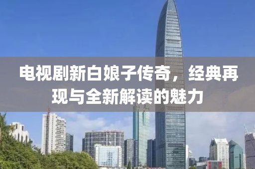 电视剧新白娘子传奇，经典再现与全新解读的魅力