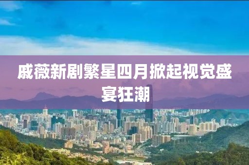 戚薇新剧繁星四月掀起视觉盛宴狂潮