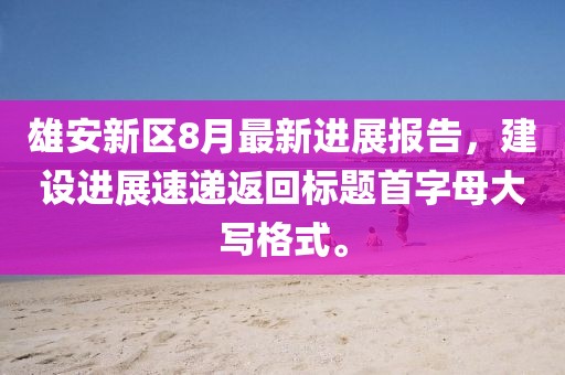 雄安新区8月最新进展报告，建设进展速递返回标题首字母大写格式。