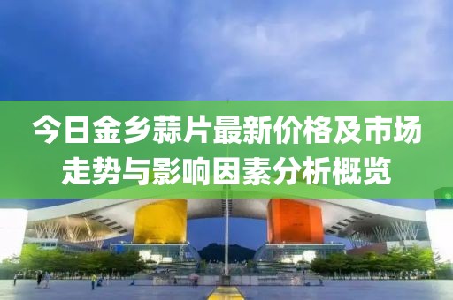 今日金乡蒜片最新价格及市场走势与影响因素分析概览