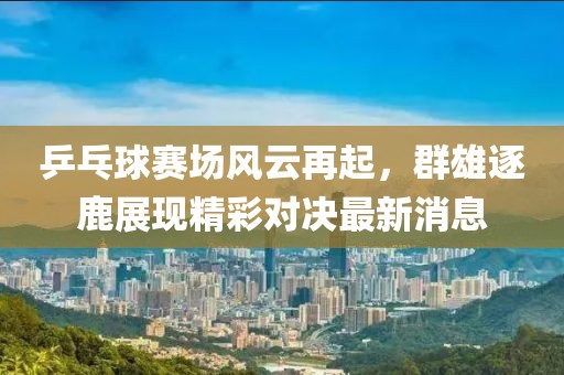 乒乓球赛场风云再起，群雄逐鹿展现精彩对决最新消息