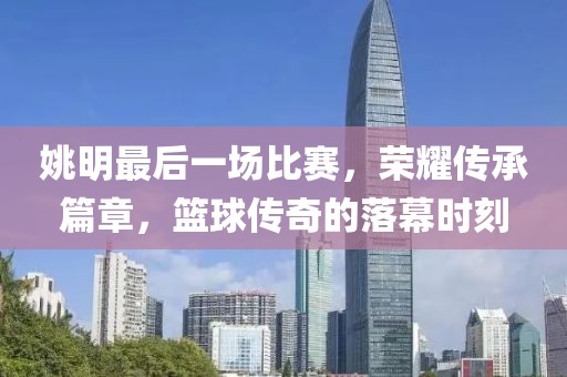姚明最后一场比赛，荣耀传承篇章，篮球传奇的落幕时刻