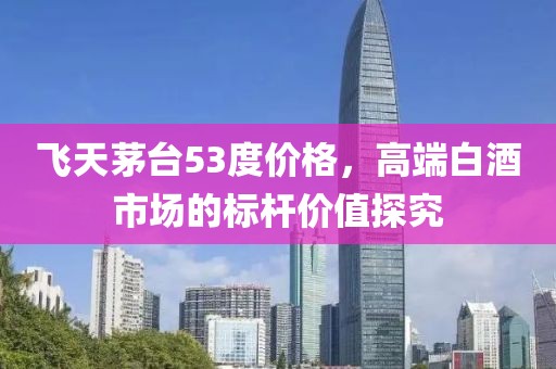 飞天茅台53度价格，高端白酒市场的标杆价值探究