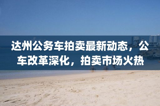 达州公务车拍卖最新动态，公车改革深化，拍卖市场火热