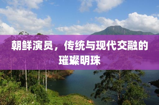 朝鲜演员，传统与现代交融的璀璨明珠
