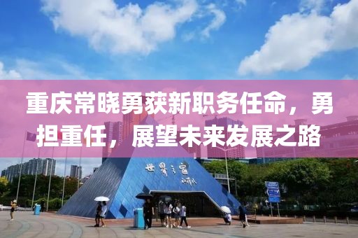 重庆常晓勇获新职务任命，勇担重任，展望未来发展之路