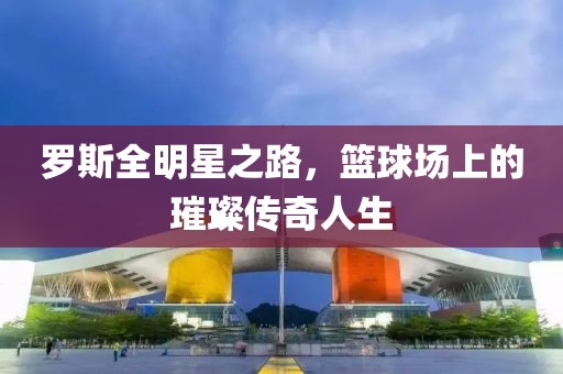 罗斯全明星之路，篮球场上的璀璨传奇人生