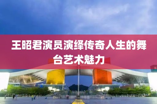 王昭君演员演绎传奇人生的舞台艺术魅力