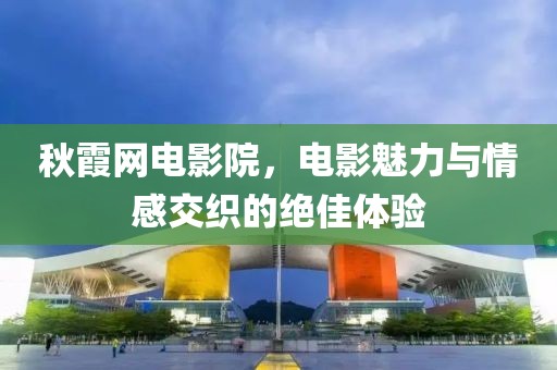秋霞网电影院，电影魅力与情感交织的绝佳体验