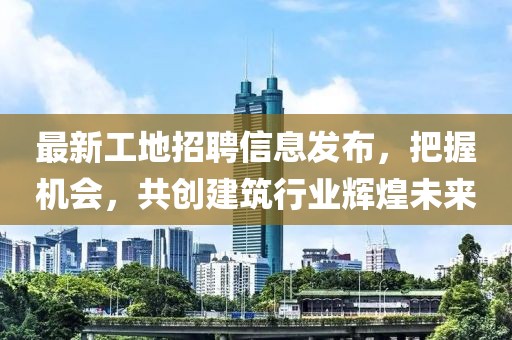 最新工地招聘信息发布，把握机会，共创建筑行业辉煌未来