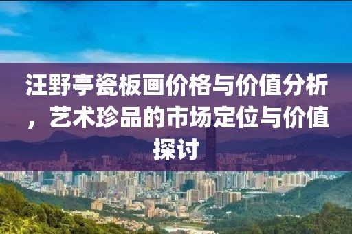 汪野亭瓷板画价格与价值分析，艺术珍品的市场定位与价值探讨