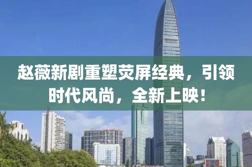 赵薇新剧重塑荧屏经典，引领时代风尚，全新上映！