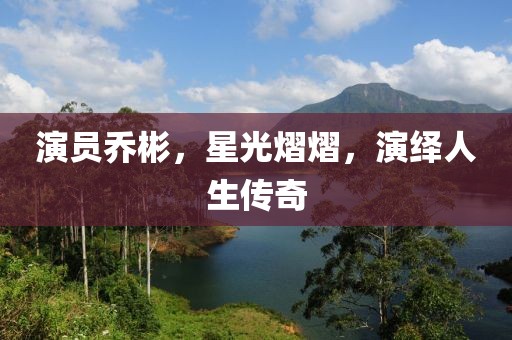 演员乔彬，星光熠熠，演绎人生传奇
