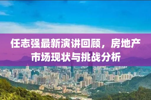 任志强最新演讲回顾，房地产市场现状与挑战分析