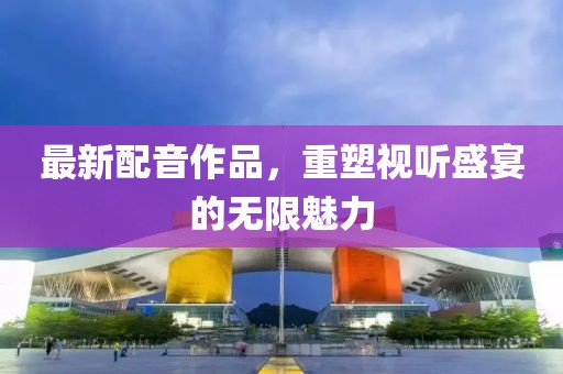 最新配音作品，重塑视听盛宴的无限魅力