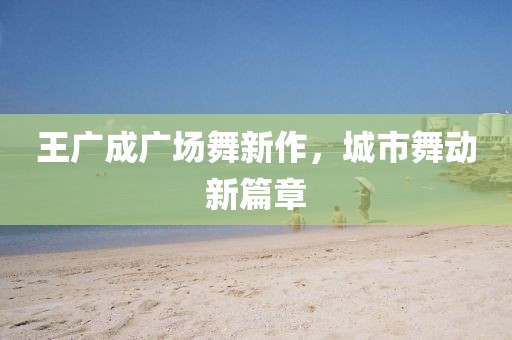 王广成广场舞新作，城市舞动新篇章