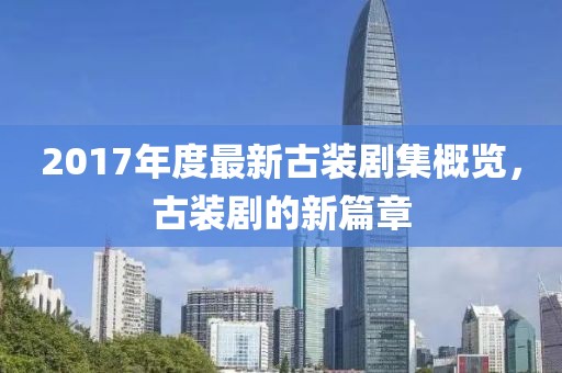 2017年度最新古装剧集概览，古装剧的新篇章