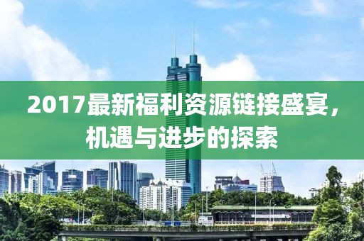 2017最新福利资源链接盛宴，机遇与进步的探索