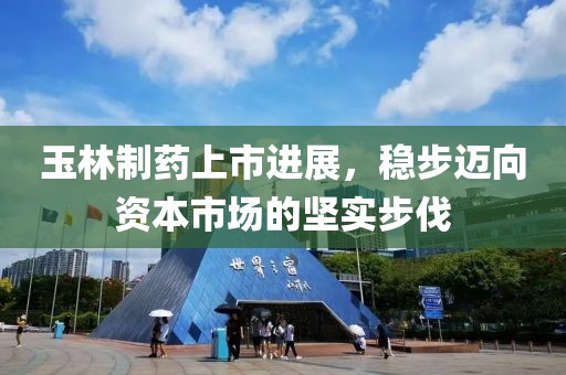玉林制药上市进展，稳步迈向资本市场的坚实步伐