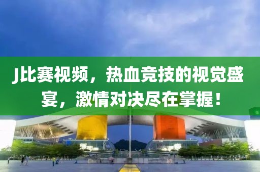 J比赛视频，热血竞技的视觉盛宴，激情对决尽在掌握！