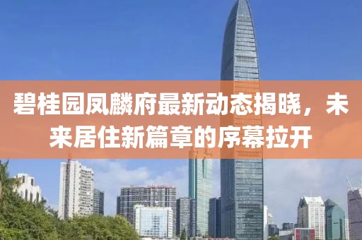 碧桂园凤麟府最新动态揭晓，未来居住新篇章的序幕拉开