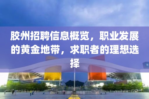 胶州招聘信息概览，职业发展的黄金地带，求职者的理想选择