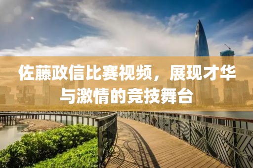 佐藤政信比赛视频，展现才华与激情的竞技舞台