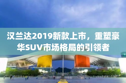 汉兰达2019新款上市，重塑豪华SUV市场格局的引领者