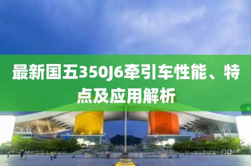 最新国五350J6牵引车性能、特点及应用解析