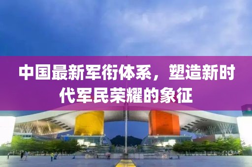 中国最新军衔体系，塑造新时代军民荣耀的象征