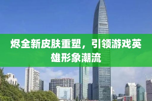 烬全新皮肤重塑，引领游戏英雄形象潮流
