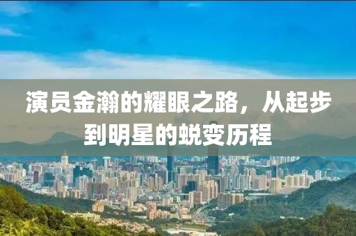 演员金瀚的耀眼之路，从起步到明星的蜕变历程