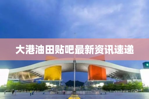 大港油田贴吧最新资讯速递