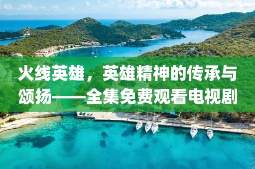 火线英雄，英雄精神的传承与颂扬——全集免费观看电视剧