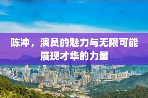 陈冲，演员的魅力与无限可能展现才华的力量
