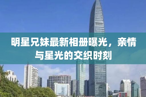 明星兄妹最新相册曝光，亲情与星光的交织时刻