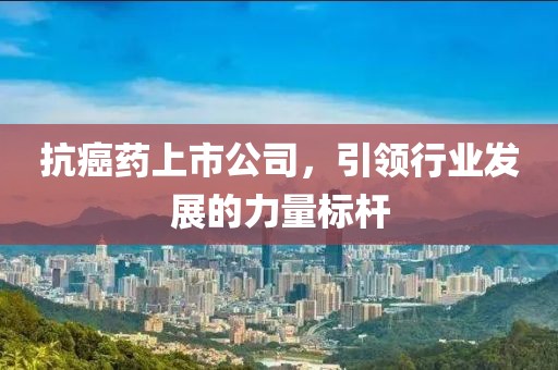 抗癌药上市公司，引领行业发展的力量标杆