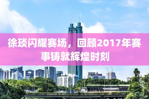 徐琰闪耀赛场，回顾2017年赛事铸就辉煌时刻