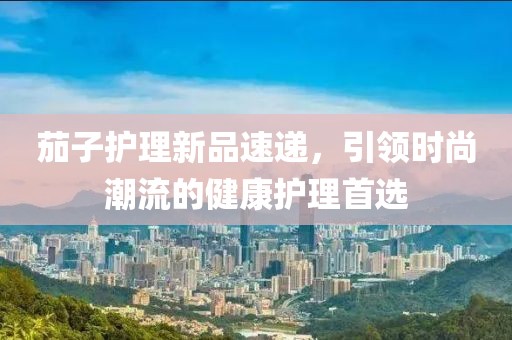 茄子护理新品速递，引领时尚潮流的健康护理首选