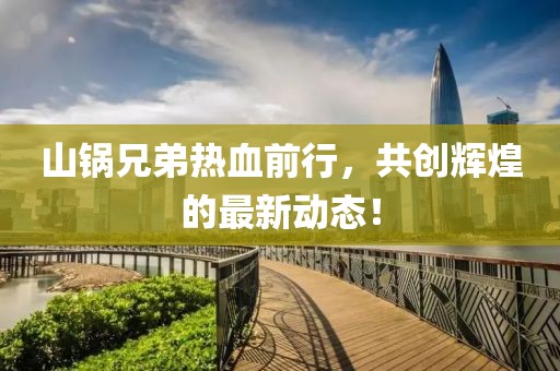 山锅兄弟热血前行，共创辉煌的最新动态！