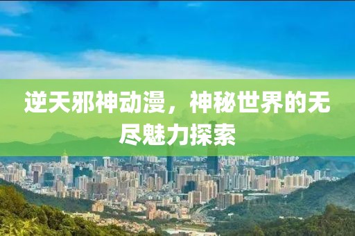 逆天邪神动漫，神秘世界的无尽魅力探索